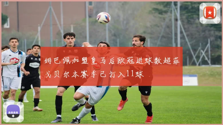 姆巴佩加盟皇马后欧冠进球数超菲戈贝尔本赛季已打入11球