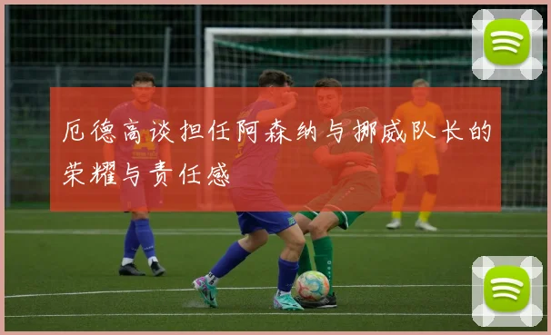 厄德高谈担任阿森纳与挪威队长的荣耀与责任感