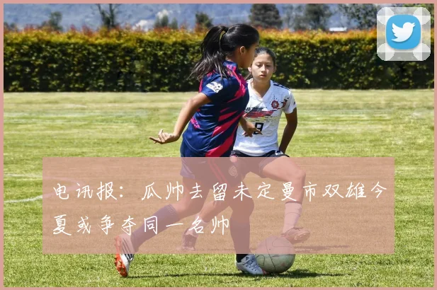 电讯报：瓜帅去留未定曼市双雄今夏或争夺同一名帅
