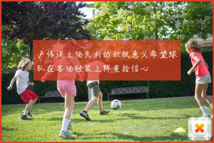 卢伟谈主场失利的积极意义希望球队在客场轻装上阵重拾信心
