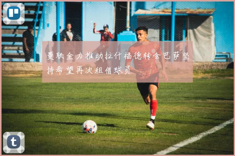 曼联全力推动拉什福德转会巴萨坚持希望再次租借球员