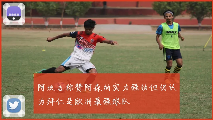 阿坎吉称赞阿森纳实力强劲但仍认为拜仁是欧洲最强球队
