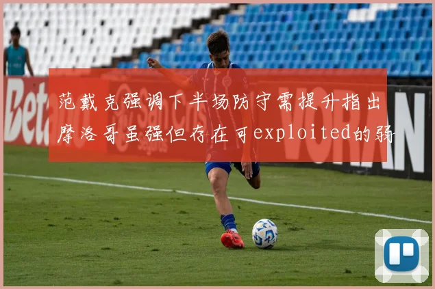 范戴克强调下半场防守需提升指出摩洛哥虽强但存在可exploited的弱点