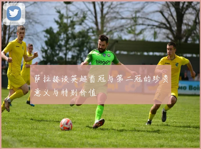 萨拉赫谈英超首冠与第二冠的珍贵意义与特别价值