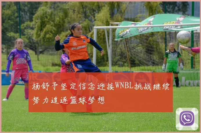 杨舒予坚定信念迎接WNBL挑战继续努力追逐篮球梦想