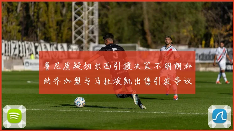 鲁尼质疑切尔西引援决策不明朗加纳乔加盟与马杜埃凯出售引发争议