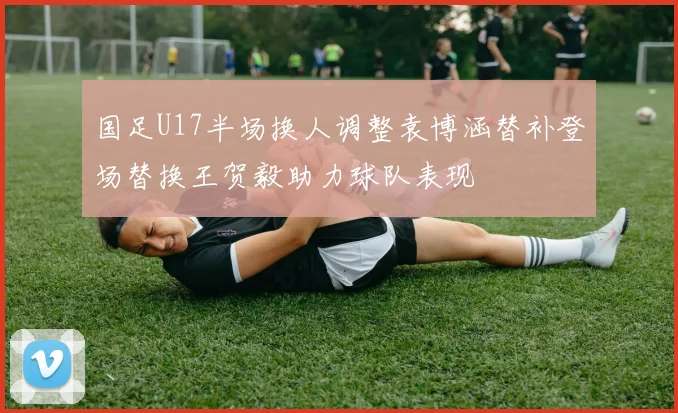 国足U17半场换人调整袁博涵替补登场替换王贺毅助力球队表现