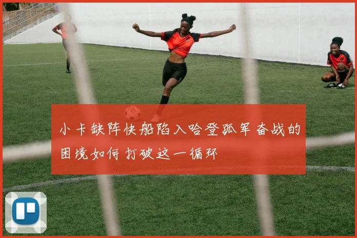 小卡缺阵快船陷入哈登孤军奋战的困境如何打破这一循环