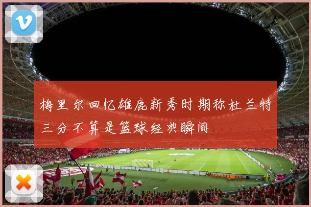 梅里尔回忆雄鹿新秀时期称杜兰特三分不算是篮球经典瞬间
