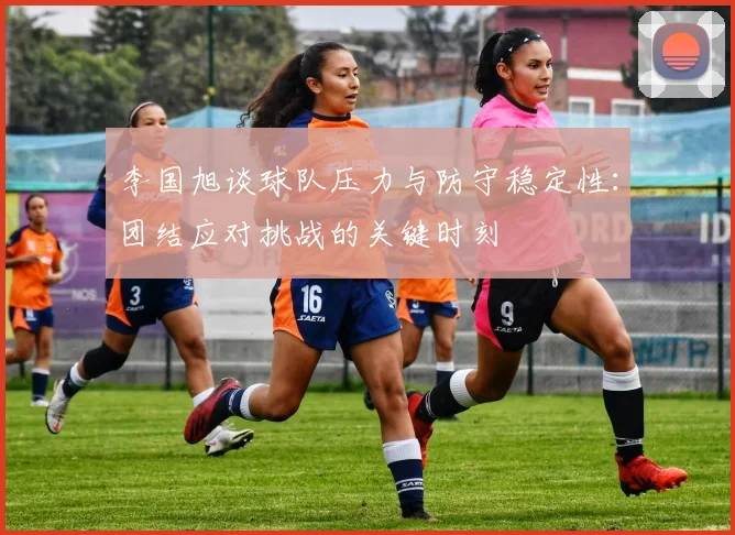 李国旭谈球队压力与防守稳定性：团结应对挑战的关键时刻
