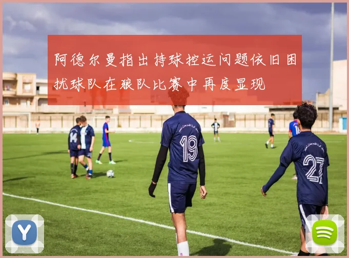 阿德尔曼指出持球控运问题依旧困扰球队在狼队比赛中再度显现