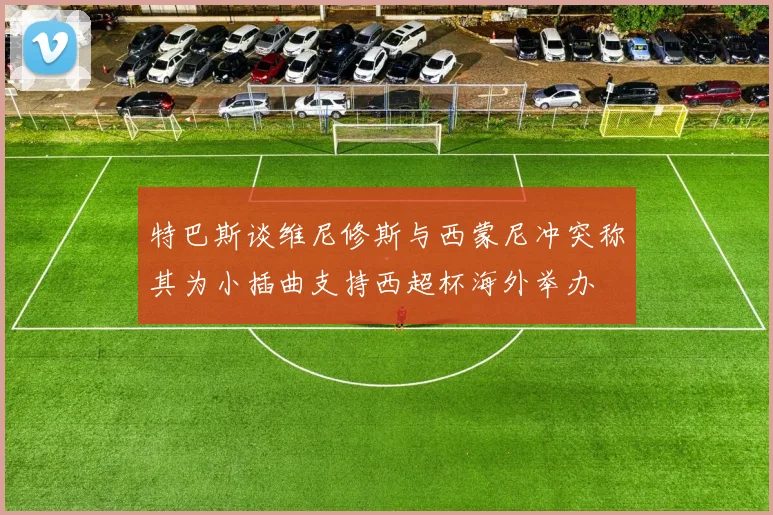特巴斯谈维尼修斯与西蒙尼冲突称其为小插曲支持西超杯海外举办