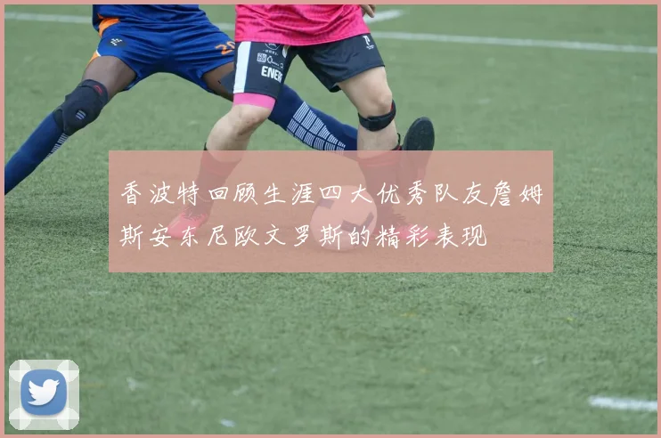 香波特回顾生涯四大优秀队友詹姆斯安东尼欧文罗斯的精彩表现