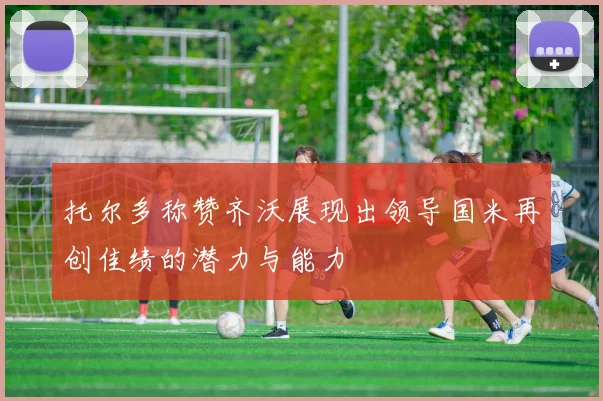 托尔多称赞齐沃展现出领导国米再创佳绩的潜力与能力