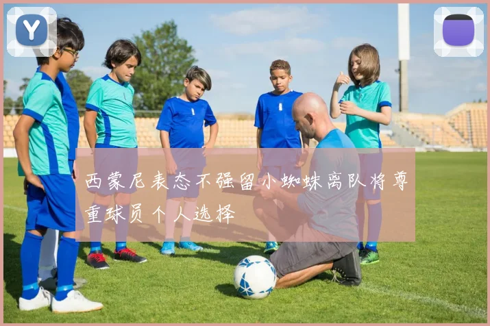西蒙尼表态不强留小蜘蛛离队将尊重球员个人选择