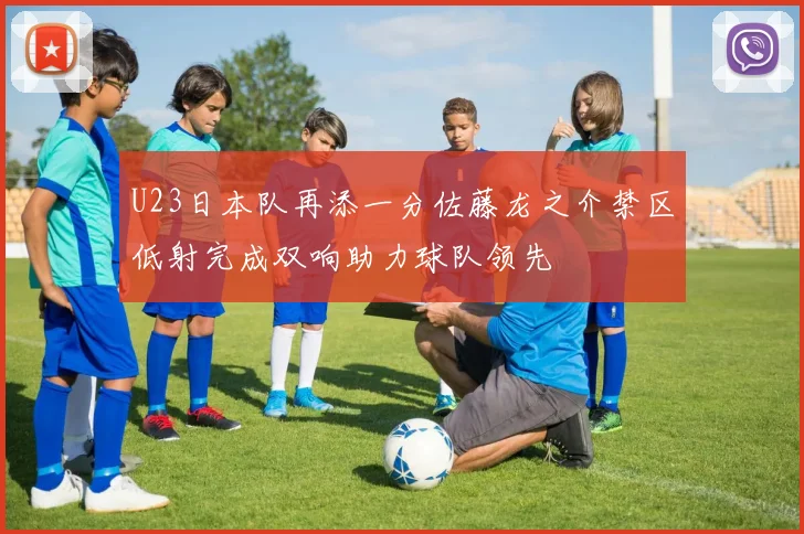 U23日本队再添一分佐藤龙之介禁区低射完成双响助力球队领先