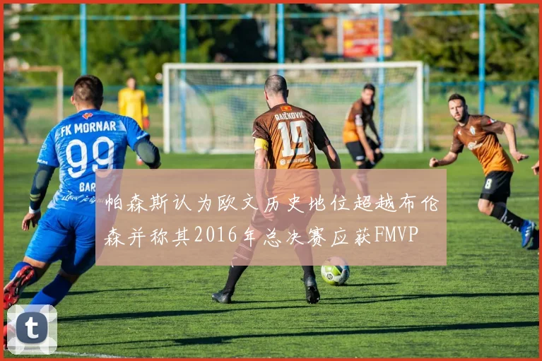帕森斯认为欧文历史地位超越布伦森并称其2016年总决赛应获FMVP