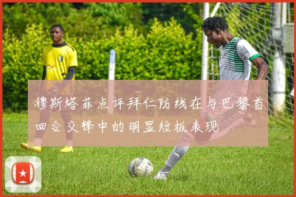 穆斯塔菲点评拜仁防线在与巴黎首回合交锋中的明显短板表现