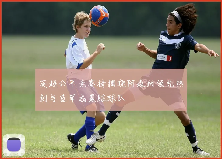 英超公平竞赛榜揭晓阿森纳领先热刺与蓝军成最脏球队