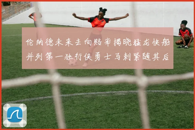 伦纳德未来去向赔率揭晓猛龙快船并列第一独行侠勇士马刺紧随其后