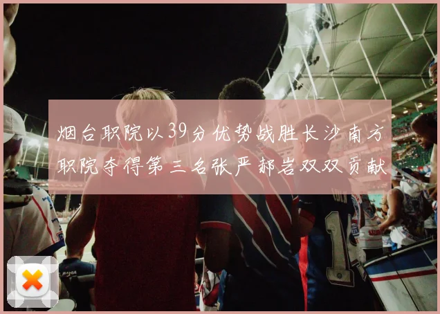烟台职院以39分优势战胜长沙南方职院夺得第三名张严郝岩双双贡献27分
