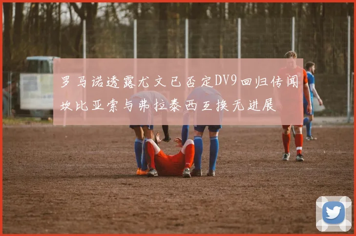 罗马诺透露尤文已否定DV9回归传闻坎比亚索与弗拉泰西互换无进展
