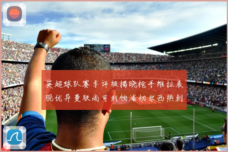 英超球队赛季评级揭晓枪手维拉表现优异曼联尚可利物浦切尔西热刺需努力