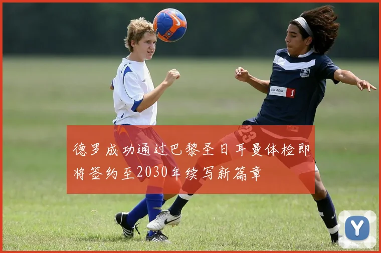 德罗成功通过巴黎圣日耳曼体检即将签约至2030年续写新篇章