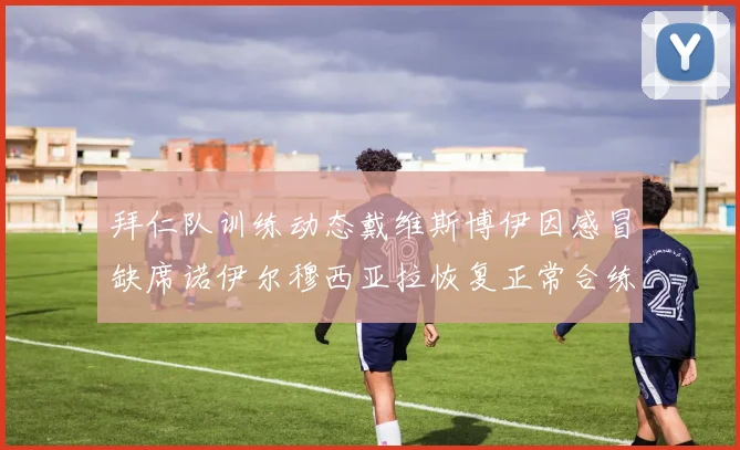 拜仁队训练动态戴维斯博伊因感冒缺席诺伊尔穆西亚拉恢复正常合练