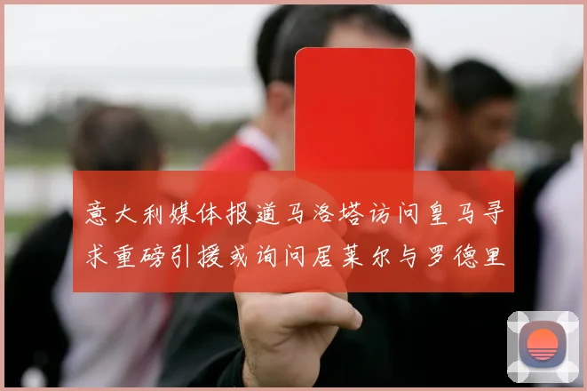 意大利媒体报道马洛塔访问皇马寻求重磅引援或询问居莱尔与罗德里戈