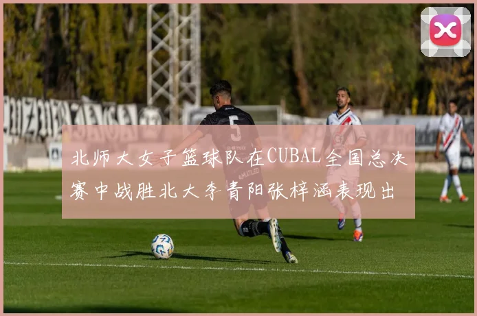 北师大女子篮球队在CUBAL全国总决赛中战胜北大李青阳张梓涵表现出色助力胜利