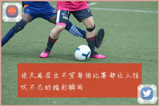 逆天局层出不穷每场比赛都让人惊叹不已的精彩瞬间