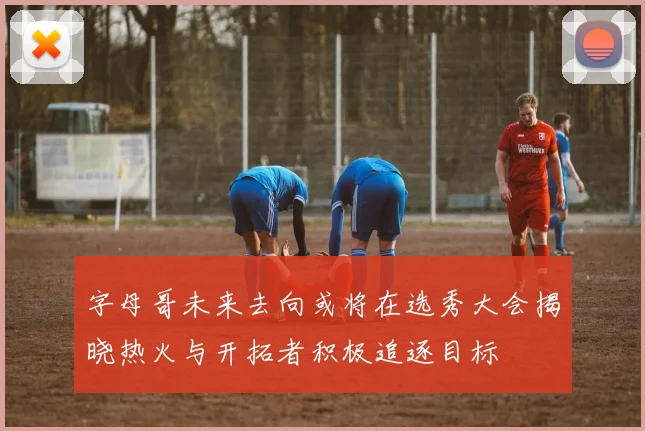 字母哥未来去向或将在选秀大会揭晓热火与开拓者积极追逐目标