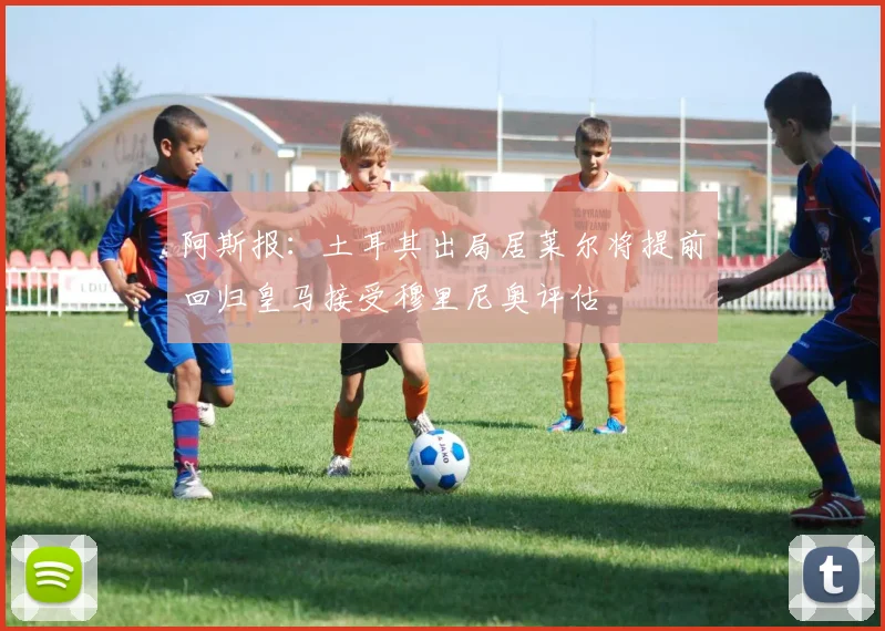 阿斯报：土耳其出局居莱尔将提前回归皇马接受穆里尼奥评估