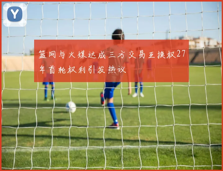 篮网与火媒达成三方交易互换权27年首轮权利引发热议